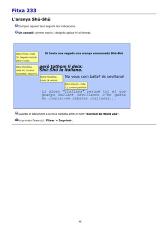 Fitxa 233
L'aranya Shú-Shú
   Compon aquest text seguint les indicacions.

   Un consell: primer escriu i després aplica-hi el format.




 lletra Times, mida          Hi havia una vegada una aranya anomenada Shú-Shú
 36, Negreta centrat.
 Dóna-li color.

 lletra Helvètica,       però tothom li deia:
 mida 24, Cursiva        Shú-Shú la italiana.
 Subratllat, esquerra.
                         lletra Helvètica,   No veus com balla? és sevillana!
                         mida 14 centrat.
                                             lletra Courier, mida
                                             12, cursiva justificat

                          Li diuen "italiana" perquè tot el que
                          guanya ballant sevillanes s'ho gasta
                          en comprar-se sabates italianes...



   Guarda el document a la teva carpeta amb el nom “Exercici de Word 233”.

   Imprimeix l'exercici: Fitxer > Imprimir.




                                                          48
 