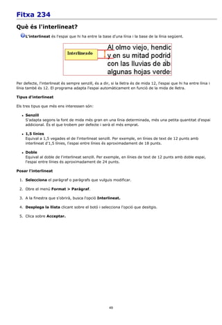 Fitxa 234
Què és l'interlineat?
       L'interlineat és l'espai que hi ha entre la base d'una línia i la base de la línia següent.




Per defecte, l'interlineat és sempre senzill, és a dir, si la lletra és de mida 12, l'espai que hi ha entre línia i
línia també és 12. El programa adapta l'espai automàticament en funció de la mida de lletra.

Tipus d'interlineat

Els tres tipus que més ens interessen són:

      Senzill
       S'adapta segons la font de mida més gran en una línia determinada, més una petita quantitat d'espai
       addicional. És el que trobem per defecte i serà el més emprat.

      1,5 línies
       Equival a 1,5 vegades el de l'interlineat senzill. Per exemple, en línies de text de 12 punts amb
       interlineat d'1,5 línies, l'espai entre línies és aproximadament de 18 punts.

      Doble
       Equival al doble de l'interlineat senzill. Per exemple, en línies de text de 12 punts amb doble espai,
       l'espai entre línies és aproximadament de 24 punts.

Posar l'interlineat

 1. Selecciona el paràgraf o paràgrafs que vulguis modificar.

 2. Obre el menú Format > Paràgraf.

 3. A la finestra que s'obrirà, busca l'opció Interlineat.

 4. Desplega la llista clicant sobre el botó i selecciona l'opció que desitgis.

 5. Clica sobre Acceptar.




                                                       49
 