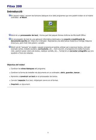 Fitxa 200
Introducció
      En aquest mòdul, veurem les funcions bàsiques d'un dels programes que ens podem trobar en el nostre
      ordinador: el Word.




      Word és un processador de text, i forma part del paquet d'eines d'oficina de Microsoft Office.

      Un processador de text és una aplicació informàtica destinada a la creació o modificació de
      documents escrits per mitjà d'un ordinador. Representa una alternativa moderna a l'antiga màquina
      d'escriure, però molt més potent i versàtil.

      Word vol dir "paraula" en anglès i aquest programa el podràs utilitzar per a escriure textos, com per
      exemple cartes, treballs escolars, currículums, etc... Com veurem, el programa té moltes funcions
      més: podrem posar colors als textos, realitzar cartells, etc... També té un corrector ortogràfic que ens
      ajudarà a l'hora de redactar.




Objectius del mòdul

     Conèixer les eines bàsiques del programa.

     Conèixer la forma de treballar els documents en un ordinador, obrir, guardar, tancar.

     Aprendre a construir un text en el processador de textos.

     Canviar l'aspecte d'un text, mitjançant canvis en el format.

     Imprimir un document.




                                                    5
 