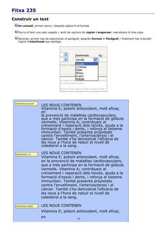 Fitxa 235
Construir un text
   Un consell, primer escriu i després aplica-hi el format.

   Escriu el text una sola vegada i, amb les opcions de copiar i enganxar, reprodueix-lo tres cops.

   Recorda: primer has de seleccionar el paràgraf, després Format > Paràgraf, i finalment has d'escollir
   l'opció d'interlineat que desitgis.




 Interlineat senzill
                       LES NOUS CONTENEN
                       Vitamina E; potent antioxidant, molt eficaç
                       en
                       la prevenció de malalties cardiovasculars,
                       que a més participa en la formació de glòbuls
                       vermells. Vitamina A; contribueix al
                       creixement i reparació dels teixits, ajuda a la
                       formació d'ossos i dents, i reforça el sistema
                       immunitari. També presenta propietats
                       contra l'envelliment, l'arteriosclerosi i el
                       càncer. També s'ha demostrat l'eficàcia de
                       les nous a l'hora de reduir el nivell de
                       colesterol a la sang.

 Interlineat 1.5       LES NOUS CONTENEN
                       Vitamina E; potent antioxidant, molt eficaç
                       en la prevenció de malalties cardiovasculars,
                       que a més participa en la formació de glòbuls
                       vermells. Vitamina A; contribueix al
                       creixement i reparació dels teixits, ajuda a la
                       formació d'ossos i dents, i reforça el sistema
                       immunitari. També presenta propietats
                       contra l'envelliment, l'arteriosclerosi i el
                       càncer. També s'ha demostrat l'eficàcia de
                       les nous a l'hora de reduir el nivell de
                       colesterol a la sang.

 Interlineat doble     LES NOUS CONTENEN
                       Vitamina E; potent antioxidant, molt eficaç
                       en                        51
 