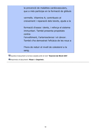 la prevenció de malalties cardiovasculars,
                que a més participa en la formació de glòbuls


                vermells. Vitamina A; contribueix al
                creixement i reparació dels teixits, ajuda a la


                formació d'ossos i dents, i reforça el sistema
                immunitari. També presenta propietats
                contra
                l'envelliment, l'arteriosclerosi i el càncer.
                També s'ha demostrat l'eficàcia de les nous a


                l'hora de reduir el nivell de colesterol a la
                sang.

Guarda el document a la teva carpeta amb el nom “Exercici de Word 235”.

Imprimeix el document: Fitxer > Imprimir.




                                            52
 