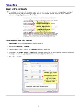 Fitxa 236
Espai entre paràgrafs
    Un paràgraf és el conjunt de línies que acaba amb un punt i a part. La separació entre paràgraf i paràgraf
    podem modificar-la inserint una línia en blanc, però és més adequat utilitzar l'opció de definir l'espai de
    separació entre paràgrafs que ens ofereix Word.




Com es modifica l'espai entre paràgrafs

 1. Selecciona el paràgraf o paràgrafs que vulguis modificar.

 2. Obre el menú Format > Paràgraf.

 3. A la finestra que s'obrirà, busca l'opció Espaiat (anterior i posterior).

 4. Clicant sobre les fletxes amunt / avall podràs modificar la quantitat de punts de separació entre paràgrafs.
    Veuràs que va de 6 en 6, però pots entrar manualment qualsevol número.

 5. Clica sobre Acceptar.




                                                       53
 