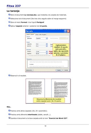 Fitxa 237
La taronja
    Obre el document La naranja.doc, que trobaràs a la carpeta de materials.

    Selecciona tot el document (fes tres clics seguits sobre el marge esquerre)

    Obre el menú Format i tria l'opció Paràgraf.

    Aplica l'espaiat anterior i posterior de 12 punts.




    Observa'n el resultat.




Més..

    Practica amb altres espaiats (18, 24 i automàtic).

    Practica amb diferents interlineats (doble, senzill...).

    Guarda el document a la teva carpeta amb el nom “Exercici de Word 237”.




                                                   54
 
