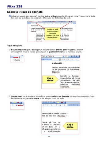 Fitxa 238
Sagnats i tipus de sagnats
    Aplicar un sagnat a un paràgraf, significa entrar el text respecte del marge, cap a l'esquerra o la dreta.
    Són útils per a destacar els paràgrafs i diferenciar-los de la resta del text.




Tipus de sagnats

 1. Sagnat esquerre: per a desplaçar un paràgraf sencer endins, per l'esquerra, clicarem i
    arrossegarem fins a la posició que vulguem el quadrat inferior de la marca de sagnat.




 2. Sagnat dret: per a desplaçar un paràgraf sencer endins, per la dreta, clicarem i arrossegarem fins a
    la posició que vulguem el triangle situat a la part dreta del regle.




                                                  55
 