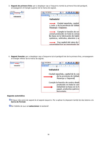 3. Sagnat de primera línia: per a desplaçar cap a l'esquerra només la primera línia del paràgraf,
    arrossegarem el triangle superior de la marca de sagnat.




 4. Sagnat francès: per a desplaçar cap a l'esquerra tot el paràgraf tret de la primera línia, arrossegarem
    el triangle inferior de la marca de sagnat.




Sagnats automàtics

    El tipus més comú de sagnat és el sagnat esquerre. Per a aplicar-lo disposem també de dos botons a la
    barra de Format.

    No t'oblidis de que cal seleccionar el paràgraf.




                                                  56
 