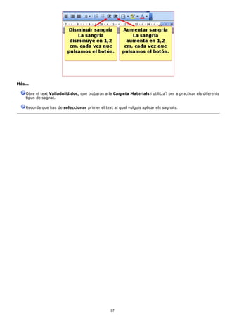 Més...

    Obre el text Valladolid.doc, que trobaràs a la Carpeta Materials i utilitza'l per a practicar els diferents
    tipus de sagnat.

    Recorda que has de seleccionar primer el text al qual vulguis aplicar els sagnats.




                                                  57
 