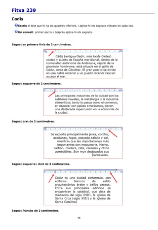 Fitxa 239
Cadis
    Escriu el text que hi ha als quadres inferiors, i aplica-hi els sagnats indicats en cada cas.

    Un consell: primer escriu i després aplica-hi els sagnats.



Sagnat en primera línia de 2 centímetres.




Sagnat esquerre de 2 centímetres.




Sagnat dret de 2 centímetres.




Sagnat esquerre i dret de 2 centímetres.




Sagnat francès de 2 centímetres.

                                                   58
 