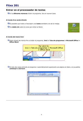 Fitxa 201
Entrar en el processador de textos
    Hi ha diferents maneres d'obrir el programa. Ara en veurem dues.



A través d'un accés directe

    És possible que trobis a l'escriptori una icona semblant a la de la imatge.

    Fes doble clic sobre la icona per entrar al Word.




A través del menú Inici

    Anem clicant als menús fins a trobar el programa, Inici > Tots els programes > Microsoft Office >
    Office Word




    En tots dos casos entraràs al programa i automàticament apareixerà una pàgina en blanc, on ja podràs
    començar a escriure.




                                                   6
 