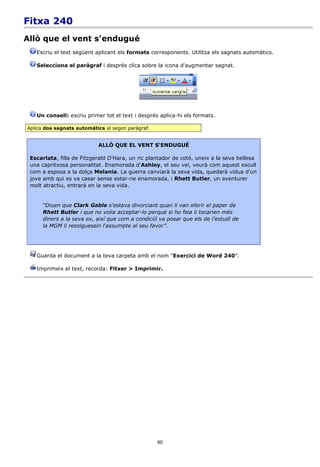 Fitxa 240
Allò que el vent s'endugué
   Escriu el text següent aplicant els formats corresponents. Utilitza els sagnats automàtics.

   Selecciona el paràgraf i després clica sobre la icona d'augmentar sagnat.




   Un consell: escriu primer tot el text i després aplica-hi els formats.

Aplica dos sagnats automàtics al segon paràgraf.


                           ALLÒ QUE EL VENT S'ENDUGUÉ

 Escarlata, filla de Fitzgerald O'Hara, un ric plantador de cotó, uneix a la seva bellesa
 una capritxosa personalitat. Enamorada d'Ashley, el seu veí, veurà com aquest escull
 com a esposa a la dolça Melania. La guerra canviarà la seva vida, quedarà vídua d'un
 jove amb qui es va casar sense estar-ne enamorada, i Rhett Butler, un aventurer
 molt atractiu, entrarà en la seva vida.


      “Diuen que Clark Gable s'estava divorciant quan li van oferir el paper de
      Rhett Butler i que no volia acceptar-lo perquè si ho feia li tocarien més
      diners a la seva ex, així que com a condició va posar que els de l'estudi de
      la MGM li resolguessin l'assumpte al seu favor”.




   Guarda el document a la teva carpeta amb el nom “Exercici de Word 240”.

   Imprimeix el text, recorda: Fitxer > Imprimir.




                                                   60
 