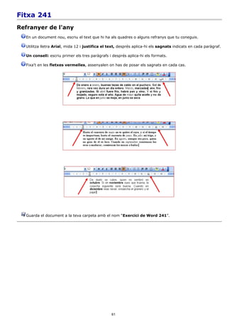 Fitxa 241
Refranyer de l'any
  En un document nou, escriu el text que hi ha als quadres o alguns refranys que tu coneguis.

  Utilitza lletra Arial, mida 12 i justifica el text, després aplica-hi els sagnats indicats en cada paràgraf.

  Un consell: escriu primer els tres paràgrafs i després aplica-hi els formats.

  Fixa't en les fletxes vermelles, assenyalen on has de posar els sagnats en cada cas.




  Guarda el document a la teva carpeta amb el nom “Exercici de Word 241”.




                                                 61
 