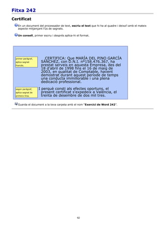 Fitxa 242
Certificat
    En un document del processador de text, escriu el text que hi ha al quadre i deixa'l amb el mateix
    aspecte mitjançant l'ús de sagnats.

    Un consell, primer escriu i després aplica-hi el format.




  primer paràgraf,      CERTIFICA: Que MARÍA DEL PINO GARCÍA
  aplica sagnat       SÁNCHEZ, con D.N.I. nº158.476.367, ha
  francès.            prestat serveis en aquesta Empresa, des del
                      18 d'abril de 1998 fins el 16 de maig de
                      2003, en qualitat de Comptable, havent
                      demostrat durant aquest període de temps
                      una conducta immillorable i una plena
                      dedicació professional.
  segon paràgraf,    I perquè consti als efectes oportuns, el
  aplica sagnat de     present certificat s'expedeix a València, el
  primera línia.       trenta de desembre de dos mil tres.

    Guarda el document a la teva carpeta amb el nom “Exercici de Word 242”.




                                                  62
 