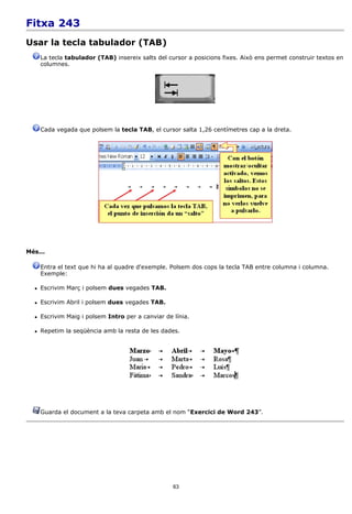 Fitxa 243
Usar la tecla tabulador (TAB)
      La tecla tabulador (TAB) insereix salts del cursor a posicions fixes. Això ens permet construir textos en
      columnes.




      Cada vegada que polsem la tecla TAB, el cursor salta 1,26 centímetres cap a la dreta.




Més...

      Entra el text que hi ha al quadre d'exemple. Polsem dos cops la tecla TAB entre columna i columna.
      Exemple:

     Escrivim Març i polsem dues vegades TAB.

     Escrivim Abril i polsem dues vegades TAB.

     Escrivim Maig i polsem Intro per a canviar de línia.

     Repetim la seqüència amb la resta de les dades.




      Guarda el document a la teva carpeta amb el nom “Exercici de Word 243”.




                                                    63
 