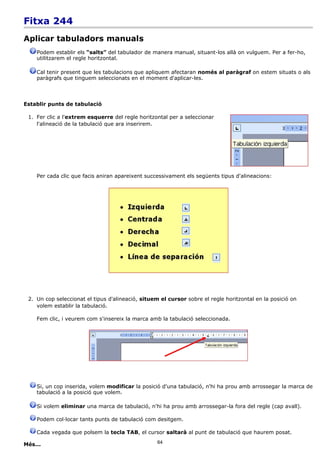 Fitxa 244
Aplicar tabuladors manuals
    Podem establir els “salts” del tabulador de manera manual, situant-los allà on vulguem. Per a fer-ho,
    utilitzarem el regle horitzontal.

    Cal tenir present que les tabulacions que apliquem afectaran només al paràgraf on estem situats o als
    paràgrafs que tinguem seleccionats en el moment d'aplicar-les.



Establir punts de tabulació

 1. Fer clic a l'extrem esquerre del regle horitzontal per a seleccionar
    l'alineació de la tabulació que ara inserirem.




    Per cada clic que facis aniran apareixent successivament els següents tipus d'alineacions:




 2. Un cop seleccionat el tipus d'alineació, situem el cursor sobre el regle horitzontal en la posició on
    volem establir la tabulació.

    Fem clic, i veurem com s'insereix la marca amb la tabulació seleccionada.




    Si, un cop inserida, volem modificar la posició d'una tabulació, n'hi ha prou amb arrossegar la marca de
    tabulació a la posició que volem.

    Si volem eliminar una marca de tabulació, n'hi ha prou amb arrossegar-la fora del regle (cap avall).

    Podem col·locar tants punts de tabulació com desitgem.

    Cada vegada que polsem la tecla TAB, el cursor saltarà al punt de tabulació que haurem posat.

Més...                                             64
 