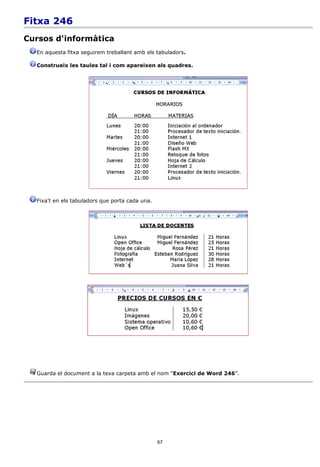 Fitxa 246
Cursos d'informàtica
  En aquesta fitxa seguirem treballant amb els tabuladors.

  Construeix les taules tal i com apareixen als quadres.




  Fixa't en els tabuladors que porta cada una.




  Guarda el document a la teva carpeta amb el nom “Exercici de Word 246”.




                                                 67
 
