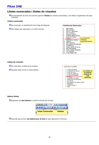 Fitxa 248
Llistes numerades i llistes de vinyetes
    El processador de text ens permet generar llistes de manera automàtica. Les llistes s'organitzen de dues
    maneres.

Llistes numerades

    Per exemple, la classificació de la lliga de bàsquet.

    Són llistes que segueixen un ordre concret.




Llistes de vinyetes

    Per exemple, la llista de la compra.

    Aquesta llista no té un ordre definit.




Aplicar llistes

    Disposem de dos botons a la barra d'eines de Format.




    Recorda que primer cal seleccionar el text al qual aplicarem el format.




                                                       69
 