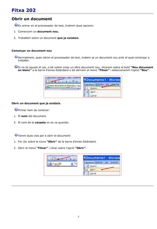 Fitxa 202
Obrir un document
    En entrar en el processador de text, tindrem dues opcions:

 1. Comencem un document nou.

 2. Treballem sobre un document que ja existeix.



Començar un document nou

    Normalment, quan obrim el processador de text, trobem ja un document nou amb el qual començar a
    treballar.

    Si no és aquest el cas, o bé volem crear un altre document nou, clicarem sobre el botó “Nou document
    en blanc” a la barra d'eines Estàndard o bé obrirem el menú “Fitxer” i seleccionarem l'opció “Nou”.




Obrir un document que ja existeix

    Primer hem de conèixer:

 1. El nom del document.

 2. El nom de la carpeta on es va guardar.




    Tenim dues vies per a obrir el document:

 1. Fer clic sobre la icona “Obrir” de la barra d'eines Estàndard.

 2. Obrir el menú “Fitxer” i clicar sobre l'opció “Obrir”.




                                                   7
 