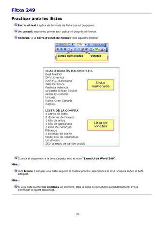 Fitxa 249
Practicar amb les llistes
    Escriu el text i aplica els formats de llista que et proposem.

    Un consell, escriu-ho primer tot i aplica-hi després el format.

    Recorda: a la barra d'eines de Format tens aquests botons:




    Guarda el document a la teva carpeta amb el nom “Exercici de Word 249”.

Més...

    Pots treure o canviar una llista seguint el mateix procés: selecciones el text i cliques sobre el botó
    adequat.

Més...

    Si a la llista numerada elimines un element, tota la llista es renumera automàticament. Prova
    d'eliminar el quart classificat.




                                                   70
 