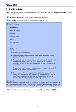 Fitxa 250
Truita de patates
   En el quadre de sota hi ha una recepta de la truita de patates, escriu la teva pròpia recepta seguint
   aquest exemple.

   Escriu el text i aplica-hi els formats de llista que et proposem.

   Un consell, escriu-ho primer tot i aplica-hi després el format.

 Truita de patates

        Ingredients

       1 kg. de patates

       2 cebes

       1 pebrot verd

       8 ous

       oli verge extra

       sal

        Elaboració

         1. Pela les cebes i les patates.

         2. Pica les cebes a trossos no massa petits i posa-les a fregir en una
            paella amb oli abundant.

         3. Mentrestant, talla les patates a daus, sala-les i afegeix-les a la paella.
            Afegeix-hi el pebrot tallat a en daus i fregeix-ho tot a foc mig,
            remenant de tant en tant, fins que es dauri tot una mica. Retira-ho i
            escorre-ho.

         4. Prepara dos recipients, bat 4 ous en cadascún. Afegeix a cadascún la
            meitat de les patates, cebes i pebrot.

         5. Posa una mica d'oli en una paella i aboca-hi la barreja que has fet.
            Qualla l'ou, primer a foc viu i després una mica més suau. Dóna la
            volta a la truita perquè es dauri per ambdós costats i serveix-la
            calenta. (Repeteix l'operació per a fer la segona truita).

 Un consell
 Amb els mateixos ingredients, no hi ha cuiner que faci una truita igual a una altra. A
 la truita de patates és important l'oli, els ous i, sobretot, la qualitat de la patata. Cal
 no oblidar la manera de cuinar les patates, la quantitat d'ous i el punt de quallat.


   Guarda el document a la teva carpeta amb el nom “Exercici de Word 250”.




                                                     71
 