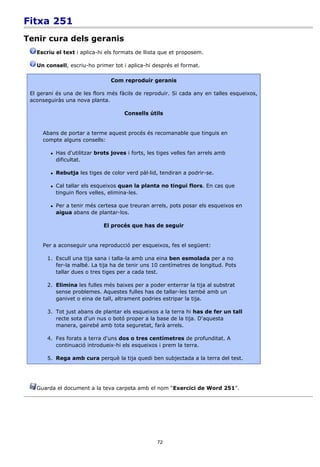 Fitxa 251
Tenir cura dels geranis
   Escriu el text i aplica-hi els formats de llista que et proposem.

   Un consell, escriu-ho primer tot i aplica-hi després el format.

                                  Com reproduir geranis

 El gerani és una de les flors més fàcils de reproduir. Si cada any en talles esqueixos,
 aconseguiràs una nova planta.

                                       Consells útils


     Abans de portar a terme aquest procés és recomanable que tinguis en
     compte alguns consells:

           Has d'utilitzar brots joves i forts, les tiges velles fan arrels amb
            dificultat.

           Rebutja les tiges de color verd pàl·lid, tendiran a podrir-se.

           Cal tallar els esqueixos quan la planta no tingui flors. En cas que
            tinguin flors velles, elimina-les.

           Per a tenir més certesa que treuran arrels, pots posar els esqueixos en
            aigua abans de plantar-los.

                               El procés que has de seguir


     Per a aconseguir una reproducció per esqueixos, fes el següent:

       1. Escull una tija sana i talla-la amb una eina ben esmolada per a no
          fer-la malbé. La tija ha de tenir uns 10 centímetres de longitud. Pots
          tallar dues o tres tiges per a cada test.

       2. Elimina les fulles més baixes per a poder enterrar la tija al substrat
          sense problemes. Aquestes fulles has de tallar-les també amb un
          ganivet o eina de tall, altrament podries estripar la tija.

       3. Tot just abans de plantar els esqueixos a la terra hi has de fer un tall
          recte sota d'un nus o botó proper a la base de la tija. D'aquesta
          manera, gairebé amb tota seguretat, farà arrels.

       4. Fes forats a terra d'uns dos o tres centímetres de profunditat. A
          continuació introdueix-hi els esqueixos i prem la terra.

       5. Rega amb cura perquè la tija quedi ben subjectada a la terra del test.




   Guarda el document a la teva carpeta amb el nom “Exercici de Word 251”.




                                                    72
 