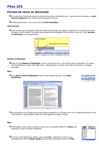 Fitxa 252
Formes de veure un document
    Hi ha diverses formes de veure un document de Word. Els botons per a aplicar-les els trobaràs a la part
    inferior esquerra de la finestra del processador de text.

    També pots accedir a les vistes des del menú Visualitza.

Vista normal

    Amb la vista Normal apareix l'àrea de treball simplificada, els regles no apareixen i la major part de les
    imatges no són visibles. És l'opció recomanable quan treballem exclusivament amb text, però perdem
    la referència de la mida del foli.




Disseny d'impressió

    Amb la vista Disseny d'impressió veurem el document tal i com sortirà per la impressora. És l'opció
    recomanable en la major part dels casos, sobretot quan el nostre document conté textos i imatges
    barrejats.

Més...

    En la barra d'eines Estàndard tenim un altre botó molt útil, el de Vista
    preliminar.




    Ens permet fer una ullada al document abans d'imprimir-lo. Permet veure com queden distribuïts el text
    i les imatges. També podem veure diverses pàgines al mateix temps.



Més...

    Pots ampliar (com amb una lupa) el que veus en pantalla utilitzant el Zoom que
    trobaràs a la barra d'eines Estàndard.




    Si el teu ratolí disposa de rodeta, pots augmentar o disminuir el zoom, bo i
                                                  73
    desplaçant la roda al mateix temps que mantens premuda la tecla de CTRL.
 