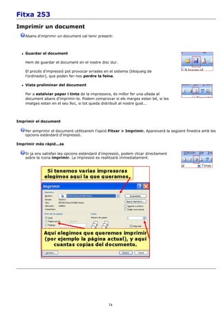 Fitxa 253
Imprimir un document
      Abans d'imprimir un document cal tenir present:



     Guardar el document

      Hem de guardar el document en el nostre disc dur.

      El procés d'impressió pot provocar errades en el sistema (bloqueig de
      l'ordinador), que poden fer-nos perdre la feina.

     Vista preliminar del document

      Per a estalviar paper i tinta de la impressora, és millor fer una ullada al
      document abans d'imprimir-lo. Podem comprovar si els marges estan bé, si les
      imatges estan en el seu lloc, si tot queda distribuït al nostre gust...



Imprimir el document

      Per aimprimir el document utilitzarem l'opció Fitxer > Imprimir. Apareixerà la següent finestra amb les
      opcions estàndard d'impressió.

Imprimir més ràpid...ss

      Si ja ens satisfan les opcions estàndard d'impressió, podem clicar directament
      sobre la icona imprimir. La impressió es realitzarà immediatament.




                                                   74
 