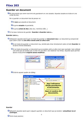 Fitxa 203
Guardar un document
    Els documents que anem escrivint els guardarem en una carpeta. Aquesta carpeta es troba en una
    unitat de disc.

    Per a guardar un document has de pensar en:

          El nom que posaràs al document.

          A quina carpeta el guardaràs.

          A quina unitat de disc (disc dur, memòria USB...)

    Hi ha dues maneres de guardar: Guardar o Guardar com a...

Guardar com a...

    Utilitzarem aquesta opció quan es tracti de guardar un document nou o un document ja emprat del
    qual volem crear-ne una altra versió amb un altre nom.

          Si es tracta de guardar un document nou, també pots clicar directament sobre el botó Guardar de
          la barra d'eines Estàndard.

          Si es tracta de guardar un document que ja existeix amb un altre nom (per exemple: hem utilitzat
          una carta que ja existeix per a crear-ne una altra i així estalviar-nos feina). Aquesta opció permet
          deixar el document original sense modificar.




          S'obrirà aquest quadre de diàleg:




Guardar

    Aplicarem aquesta opció quan vulguem guardar un document que ja existeix i actualitzar-ne el
    contingut.
                                                    8
    Tenim dues opcions:
 