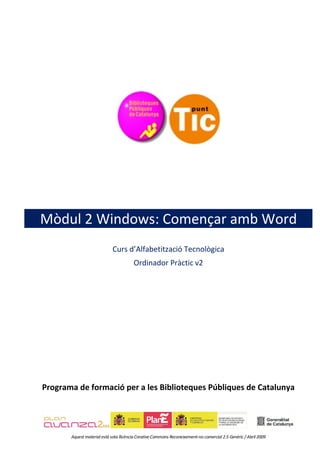 Mòdul 2 Windows: Començar amb Word
                             Curs d’Alfabetització Tecnològica
                                        Ordinador Pràctic v2




Programa de formació per a les Biblioteques Públiques de Catalunya




       Aquest material està sota llicència Creative Commons Reconeixement-no comercial 2.5 Genèric / Abril 2009
 