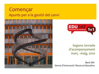 Començar
Apunts per a la gestió del canvi




                                             Segona Jornada 
                                          d’acompanyament
                                           març ‐ maig, 2010

                                                           Boris Mir
                             Servei d’Innovació i Recerca Educativa
 