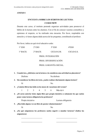 La animación a la lectura como proyecto integral de centro E. Bermúdez Gómez
I.E.S. RIBERA DE LOS MOLINOS
ANEXO I
ENCUESTA SOBRE LOS HÁBITOS DE LECTURA
CURSO 98/99
Durante este curso, el instituto pretende organizar actividades para promover el
hábito de la lectura entre los alumnos. Con el fin de conocer vuestras costumbres y
opiniones al respecto, se ha realizado esta encuesta. Por favor, respóndela con
atención y si tienes alguna duda acerca de las preguntas, consúltasela al profesor.
Por favor, indica en qué nivel educativo estás:
1º ESO 2º ESO 3º ESO 4ºESO
1º BACH. 2º BACH. CICLO G.M. CICLO G.S.
PROG. INTEGRACIÓN
PROG. DIVERSIFICACIÓN
PROG. GARANTÍA SOCIAL.
1. Cuando lees, ¿disfrutas con la lectura o la consideras una actividad no placentera?
Disfruto No disfruto
2. Sin considerar los libros de texto, ¿sueles realizar diariamente alguna lectura?
Sí No
3. ¿Cuántos libros has leído en los meses de vacaciones del verano?
1 2 3 4 5 6 Más de 6
4. ¿El curso anterior leíste algún libro por propia iniciativa o solamente los que suelen
poner como lectura obligatoria los profesores?
Propia iniciativa Lectura obligatoria
5. ¿Has leído alguna vez un libro de poesía voluntariamente?
Sí No
6. ¿En qué asignaturas los profesores suelen sugerir o mandar lecturas? (Indica las
asignaturas)
_____________________ _____________________
_____________________ _____________________
Página 15
 