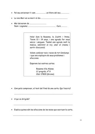 • Pel seu aniversari li vam ..................... un llibre del seu .................
• La iaia Mari es va morir el dia ........................................................
• Mai deixarem de ...................................
Nom i cognoms .......................................................... Curs ............
Hola! Som la Rosanna, la Judith i l’Anna.
Tenim 13 i 14 anys, i ens agrada fer nous
amics i amigues. També ens agrada molt la
música, sobretot el roc; anar al cinema i
sortir d’excursió.
Volem conèixer nois i noies de tot Catalunya
i que ens expliquin els seus problemes i
afeccions.
Esperem les vostres cartes.
Rosanna Vila Alonso
C/ progrés, nº 9
Olot 17800 (Girona)
• Com pots comprovar, el text del final és una carta. Qui l’escriu?
...........................................................................................................................
• A qui va dirigida?
............................................................................................................................
• Explica quines són les afeccions de les noies que escriuen la carta.
............................................................................................................................
18
 