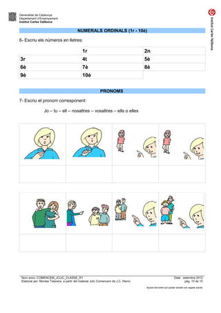 Generalitat de Catalunya
Departament d’Ensenyament
Institut Carles Vallbona


                                          NUMERALS ORDINALS (1r - 10è)

6- Escriu els números en lletres:

                                              1r                                     2n
3r                                            4t                                     5è
6è                                            7è                                     8è
9è                                            10è


                                                           PRONOMS

7- Escriu el pronom corresponent:

                 Jo – tu – ell – nosaltres – vosaltres – ells o elles




 Nom arxiu: COMENCEM_JCLIC_CLASSE_R1                                                                          Data : setembre 2012
 Elaborat per: Montse Talavera a partir del material Jclic Comencem de J.C. Hierro                                    pàg. 10 de 15

                                                                                     Aquest document pot quedar obsolet una vegada imprès
 