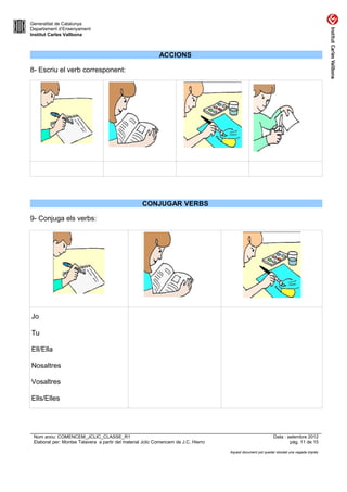 Generalitat de Catalunya
Departament d’Ensenyament
Institut Carles Vallbona



                                                            ACCIONS

8- Escriu el verb corresponent:




                                                    CONJUGAR VERBS

9- Conjuga els verbs:




Jo

Tu

Ell/Ella

Nosaltres

Vosaltres

Ells/Elles




 Nom arxiu: COMENCEM_JCLIC_CLASSE_R1                                                                          Data : setembre 2012
 Elaborat per: Montse Talavera a partir del material Jclic Comencem de J.C. Hierro                                    pàg. 11 de 15

                                                                                     Aquest document pot quedar obsolet una vegada imprès
 