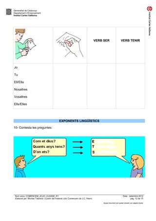 Generalitat de Catalunya
Departament d’Ensenyament
Institut Carles Vallbona




                                                                                     VERB SER                  VERB TENIR




Jo

Tu

Ell/Ella

Nosaltres

Vosaltres

Ells/Elles




                                               EXPONENTS LINGÜÍSTICS

10- Contesta les preguntes:




 Nom arxiu: COMENCEM_JCLIC_CLASSE_R1                                                                              Data : setembre 2012
 Elaborat per: Montse Talavera a partir del material Jclic Comencem de J.C. Hierro                                        pàg. 12 de 15

                                                                                         Aquest document pot quedar obsolet una vegada imprès
 