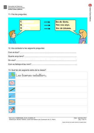 Generalitat de Catalunya
Departament d’Ensenyament
Institut Carles Vallbona



11- Fes les preguntes:




12. Ara contesta tu les següents preguntes:

Com et dius? ...........................................................................................................

Quants anys tens? ...................................................................................................

On vius? ...................................................................................................................

Com es lletreja el teu nom? ......................................................................................


13- Què fan els següents estris de la classe?

              Les tisores retallen.




 Nom arxiu: COMENCEM_JCLIC_CLASSE_R1                                                                                      Data : setembre 2012
 Elaborat per: Montse Talavera a partir del material Jclic Comencem de J.C. Hierro                                                pàg. 13 de 15

                                                                                                 Aquest document pot quedar obsolet una vegada imprès
 