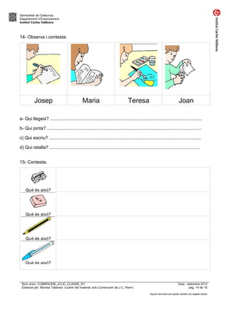 Generalitat de Catalunya
Departament d’Ensenyament
Institut Carles Vallbona



14- Observa i contesta:




          Josep                               Maria                              Teresa                                    Joan

a- Qui llegeix? ........................................................................................................................

b- Qui pinta? ..........................................................................................................................

c) Qui escriu? ........................................................................................................................

d) Qui retalla? .......................................................................................................................


15- Contesta:




 Nom arxiu: COMENCEM_JCLIC_CLASSE_R1                                                                                      Data : setembre 2012
 Elaborat per: Montse Talavera a partir del material Jclic Comencem de J.C. Hierro                                                pàg. 14 de 15

                                                                                                 Aquest document pot quedar obsolet una vegada imprès
 