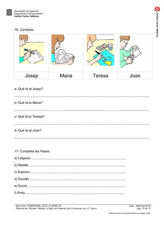 Generalitat de Catalunya
Departament d’Ensenyament
Institut Carles Vallbona




16- Contesta:




           Josep                                 Maria                               Teresa                                     Joan

a- Què fa el Josep?

...................................................................................................................................................

b- Què fa la Maria?

...................................................................................................................................................

c- Què fa la Teresa?

...................................................................................................................................................

d- Què fa el Joan?

...................................................................................................................................................



17- Completa les frases:

a) Llegeixo .......................................................................................................

b) Retallo .........................................................................................................

c) Esborro .......................................................................................................

d) Escolto ........................................................................................................

e) Escric ..........................................................................................................

f) Pinto ............................................................................................................


 Nom arxiu: COMENCEM_JCLIC_CLASSE_R1                                                                                           Data : setembre 2012
 Elaborat per: Montse Talavera a partir del material Jclic Comencem de J.C. Hierro                                                     pàg. 15 de 15

                                                                                                      Aquest document pot quedar obsolet una vegada imprès
 