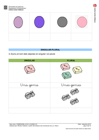 Generalitat de Catalunya
Departament d’Ensenyament
Institut Carles Vallbona




                                                    SINGULAR-PLURAL

3- Escriu el nom dels objectes en singular i en plural:


                         SINGULAR                                                        PLURAL




                   Una goma                                                          Unes gomes




 Nom arxiu: COMENCEM_JCLIC_CLASSE_R1                                                                            Data : setembre 2012
 Elaborat per: Montse Talavera a partir del material Jclic Comencem de J.C. Hierro                                       pàg. 6 de 15

                                                                                       Aquest document pot quedar obsolet una vegada imprès
 