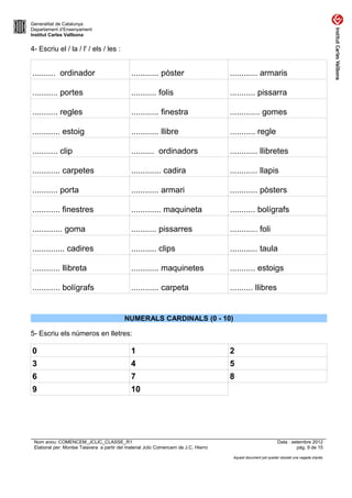 Generalitat de Catalunya
Departament d’Ensenyament
Institut Carles Vallbona


4- Escriu el / la / l' / els / les :


.......... ordinador                          ............ pòster                    ............ armaris

........... portes                            ........... folis                      ........... pissarra

........... regles                            ............ finestra                  ............. gomes

............ estoig                           ............ llibre                    ........... regle

........... clip                              .......... ordinadors                  ............ llibretes

............ carpetes                         ............. cadira                   ............ llapis

........... porta                             ............ armari                    ............ pòsters

............ finestres                        ............. maquineta                ........... bolígrafs

............. goma                            ........... pissarres                  ............ foli

.............. cadires                        ........... clips                      ............ taula

............ llibreta                         ............ maquinetes                ........... estoigs

............ bolígrafs                        ............ carpeta                   .......... llibres


                                           NUMERALS CARDINALS (0 - 10)

5- Escriu els números en lletres:

0                                             1                                      2
3                                             4                                      5
6                                             7                                      8
9                                             10




 Nom arxiu: COMENCEM_JCLIC_CLASSE_R1                                                                           Data : setembre 2012
 Elaborat per: Montse Talavera a partir del material Jclic Comencem de J.C. Hierro                                      pàg. 9 de 15

                                                                                      Aquest document pot quedar obsolet una vegada imprès
 