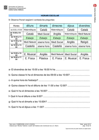 Generalitat de Catalunya
Departament d’Ensenyament
Institut Carles Vallbona

HORARI ESCOLAR
9- Observa l'horari següent i contesta les preguntes:

a- El divendres de les 15:00 a les 16:00 hi ha ....................................................
b- Quina classe hi ha el dimecres de les 09:00 a les 10:00? ..............................
c- A quina hora és l'esbarjo? ...............................................................................
d- Quina classe hi ha el dilluns de les 11:00 a les 12:00? ...................................
e- Què hi ha el dimecres a les 16:00? .................................................................
f- Què hi ha el dilluns a les 9:00? ........................................................................
g- Què hi ha el dimarts a les 15:00h? ..................................................................
h- Què hi ha el dijous a les 11:00? ......................................................................

Nom arxiu: COMENCEM_JCLIC_COLEGI_
Elaborat per: Montse Talavera a partir del material Jclic Comencem de J.C. Hierro

Data : gener 2014
pàg. 10 de 19
Aquest document pot quedar obsolet una vegada imprès

 