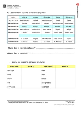 Generalitat de Catalunya
Departament d’Ensenyament
Institut Carles Vallbona

10- Observa l'horari següent i contesta les preguntes:

- Quins dies hi ha matemàtiques? ..........................................................................
- Quins dies hi ha català? .....................................................................................

–

Escriu les següents paraules en plural:

SINGULAR

PLURAL

SINGULAR

rellotge

mes

hora

any

minut

horari

dia

assignatura

setmana

PLURAL

calendari

Nom arxiu: COMENCEM_JCLIC_COLEGI_
Elaborat per: Montse Talavera a partir del material Jclic Comencem de J.C. Hierro

Data : gener 2014
pàg. 11 de 19
Aquest document pot quedar obsolet una vegada imprès

 