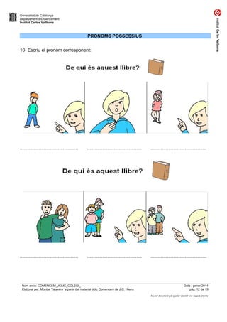 Generalitat de Catalunya
Departament d’Ensenyament
Institut Carles Vallbona

PRONOMS POSSESSIUS
10- Escriu el pronom corresponent:

..............................................

...........................................

............................................

..............................................

...........................................

............................................

Nom arxiu: COMENCEM_JCLIC_COLEGI_
Elaborat per: Montse Talavera a partir del material Jclic Comencem de J.C. Hierro

Data : gener 2014
pàg. 12 de 19
Aquest document pot quedar obsolet una vegada imprès

 