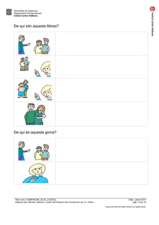 Generalitat de Catalunya
Departament d’Ensenyament
Institut Carles Vallbona

De qui són aquests llibres?

De qui és aquesta goma?

Nom arxiu: COMENCEM_JCLIC_COLEGI_
Elaborat per: Montse Talavera a partir del material Jclic Comencem de J.C. Hierro

Data : gener 2014
pàg. 13 de 19
Aquest document pot quedar obsolet una vegada imprès

 