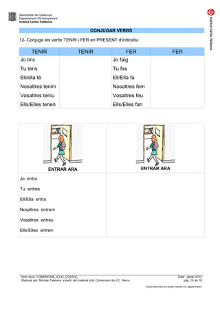 Generalitat de Catalunya
Departament d’Ensenyament
Institut Carles Vallbona

CONJUGAR VERBS
12- Conjuga els verbs TENIR i FER en PRESENT d'indicatiu:

TENIR

TENIR

FER

FER

Jo tinc

Jo faig

Tu tens

Tu fas

Ell/ella té

Ell/Ella fa

Nosaltres tenim

Nosaltres fem

Vosaltres teniu

Vosaltres feu

Ells/Elles tenen

Ells/Elles fan

ENTRAR ARA

ENTRAR ARA

Jo entro
Tu entres
Ell/Ella entra
Nosaltres entrem
Vosaltres entreu
Ells/Elles entren

Nom arxiu: COMENCEM_JCLIC_COLEGI_
Elaborat per: Montse Talavera a partir del material Jclic Comencem de J.C. Hierro

Data : gener 2014
pàg. 15 de 19
Aquest document pot quedar obsolet una vegada imprès

 