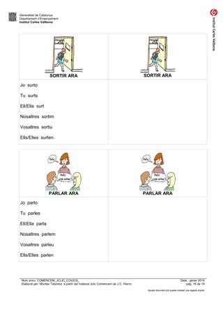 Generalitat de Catalunya
Departament d’Ensenyament
Institut Carles Vallbona

SORTIR ARA

SORTIR ARA

Jo surto
Tu surts
Ell/Ella surt
Nosaltres sortim
Vosaltres sortiu
Ells/Elles surten

PARLAR ARA

PARLAR ARA

Jo parlo
Tu parles
Ell/Ella parla
Nosaltres parlem
Vosaltres parleu
Ells/Elles parlen

Nom arxiu: COMENCEM_JCLIC_COLEGI_
Elaborat per: Montse Talavera a partir del material Jclic Comencem de J.C. Hierro

Data : gener 2014
pàg. 16 de 19
Aquest document pot quedar obsolet una vegada imprès

 