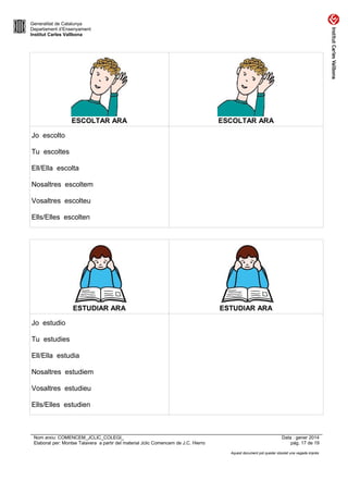 Generalitat de Catalunya
Departament d’Ensenyament
Institut Carles Vallbona

ESCOLTAR ARA

ESCOLTAR ARA

Jo escolto
Tu escoltes
Ell/Ella escolta
Nosaltres escoltem
Vosaltres escolteu
Ells/Elles escolten

ESTUDIAR ARA

ESTUDIAR ARA

Jo estudio
Tu estudies
Ell/Ella estudia
Nosaltres estudiem
Vosaltres estudieu
Ells/Elles estudien

Nom arxiu: COMENCEM_JCLIC_COLEGI_
Elaborat per: Montse Talavera a partir del material Jclic Comencem de J.C. Hierro

Data : gener 2014
pàg. 17 de 19
Aquest document pot quedar obsolet una vegada imprès

 