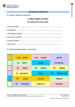 Generalitat de Catalunya
Departament d’Ensenyament
Institut Carles Vallbona

EXPONENTS LINGÜÍSTICS
13- Llegeix i contesta les preguntes:

La Maria llegeix un llibre.
El Joan escriu una carta.
a- Què fa el Joan? ......................................................................................................
b- Qui llegeix? ...........................................................................................................
c- Què llegeix la Maria? .............................................................................................
d- Què escriu el Joan? ...............................................................................................
e- Què fa la Maria? .....................................................................................................
f- Qui escriu? ..............................................................................................................
14- Ordena aquestes caselles i forma frases:

Nom arxiu: COMENCEM_JCLIC_COLEGI_
Elaborat per: Montse Talavera a partir del material Jclic Comencem de J.C. Hierro

Data : gener 2014
pàg. 18 de 19
Aquest document pot quedar obsolet una vegada imprès

 