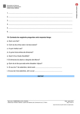 Generalitat de Catalunya
Departament d’Ensenyament
Institut Carles Vallbona

1. ..............................................................................................................................................
2. ..............................................................................................................................................
3. ..............................................................................................................................................
4. ..............................................................................................................................................
5. ..............................................................................................................................................
6. ..............................................................................................................................................
15- Contesta les següents preguntes amb resposta llarga:
a- Quin curs fas?
b- Com es diu el teu tutor o la teva tutora?
c- A quin Institut vas?
d- A quina hora entres els dimecres?
e- Què hi ha a l'aula d'acollida?
f- El dimecres és abans o després del dilluns?
g- Quin és el dia que està entre dissabte i dijous?
h- Si avui és 7 de setembre, demà serà ...........................................................
i- Si avui és 5 de setembre, ahir va ser .............................................................
DICTAT

Nom arxiu: COMENCEM_JCLIC_COLEGI_
Elaborat per: Montse Talavera a partir del material Jclic Comencem de J.C. Hierro

Data : gener 2014
pàg. 19 de 19
Aquest document pot quedar obsolet una vegada imprès

 