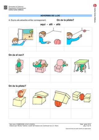 Generalitat de Catalunya
Departament d’Ensenyament
Institut Carles Vallbona

ADVERBIS DE LLOC
4- Escriu els adverbis al lloc corresponent:

On és la pilota?

aquí - allí - allà

On és el nen?

On és la pilota?

Nom arxiu: COMENCEM_JCLIC_COLEGI_
Elaborat per: Montse Talavera a partir del material Jclic Comencem de J.C. Hierro

Data : gener 2014
pàg. 4 de 19
Aquest document pot quedar obsolet una vegada imprès

 