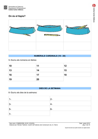 Generalitat de Catalunya
Departament d’Ensenyament
Institut Carles Vallbona

On és el llapis?

NUMERALS CARDINALS (10 - 20)
5- Escriu els números en lletres:

10

11

12

13

14

15

16

17

18

19

20

DIES DE LA SETMANA
6- Escriu els dies de la setmana:

1-

2-

3-

4-

5-

6-

7-

Nom arxiu: COMENCEM_JCLIC_COLEGI_
Elaborat per: Montse Talavera a partir del material Jclic Comencem de J.C. Hierro

Data : gener 2014
pàg. 5 de 19
Aquest document pot quedar obsolet una vegada imprès

 