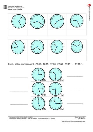 Generalitat de Catalunya
Departament d’Ensenyament
Institut Carles Vallbona

Escriu al lloc corresponent: 20:30, 17:15, 17:00, 22:30, 23:15

.....................................

......................................

.....................................

Nom arxiu: COMENCEM_JCLIC_COLEGI_
Elaborat per: Montse Talavera a partir del material Jclic Comencem de J.C. Hierro

i 11:15 h.

..................................

...................................

...................................

Data : gener 2014
pàg. 8 de 19
Aquest document pot quedar obsolet una vegada imprès

 